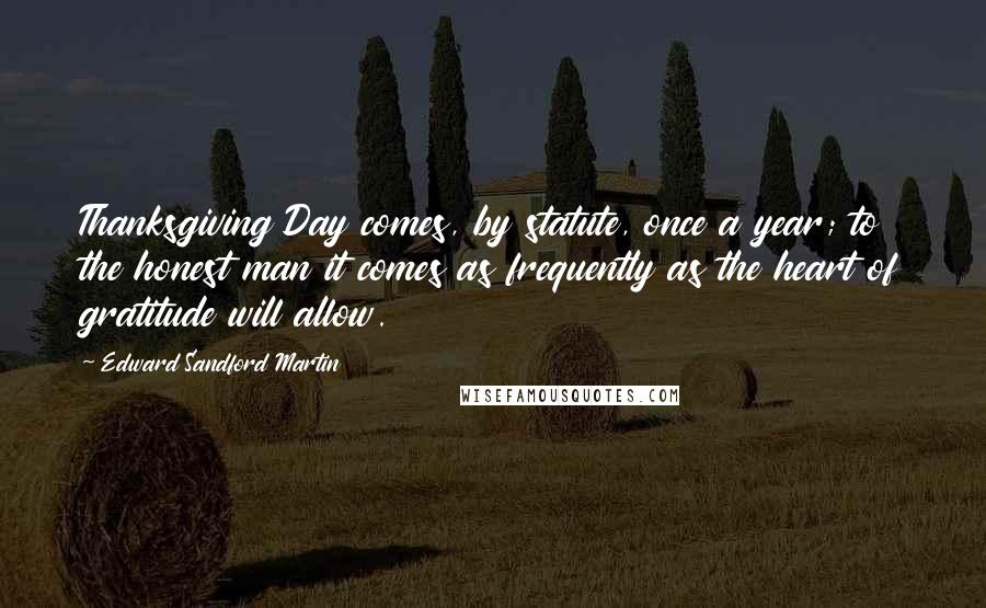 Edward Sandford Martin quotes: Thanksgiving Day comes, by statute, once a year; to the honest man it comes as frequently as the heart of gratitude will allow.