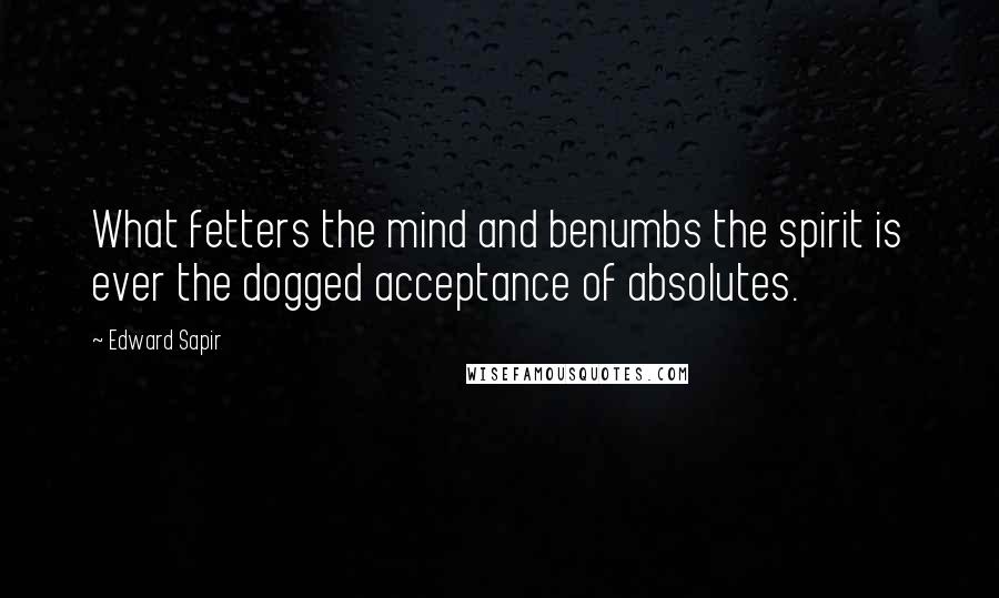 Edward Sapir quotes: What fetters the mind and benumbs the spirit is ever the dogged acceptance of absolutes.