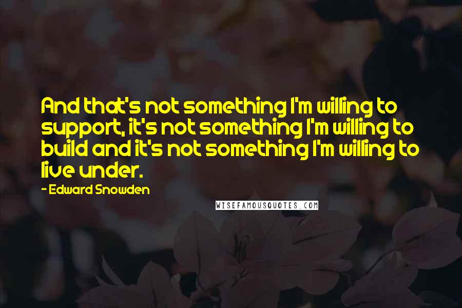 Edward Snowden quotes: And that's not something I'm willing to support, it's not something I'm willing to build and it's not something I'm willing to live under.