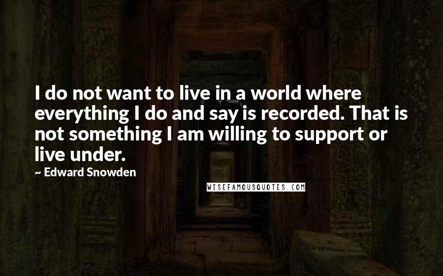 Edward Snowden quotes: I do not want to live in a world where everything I do and say is recorded. That is not something I am willing to support or live under.
