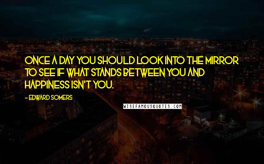 Edward Somers quotes: Once a day you should look into the mirror to see if what stands between you and happiness isn't you.