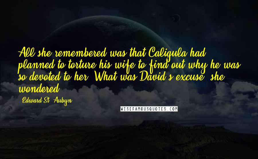 Edward St. Aubyn quotes: All she remembered was that Caligula had planned to torture his wife to find out why he was so devoted to her. What was David's excuse, she wondered. Edward St. Aubyn quotes: All she remembered was that Caligula had planned to torture his wife to find out why he was so devoted to her. What was David's excuse, she wondered.