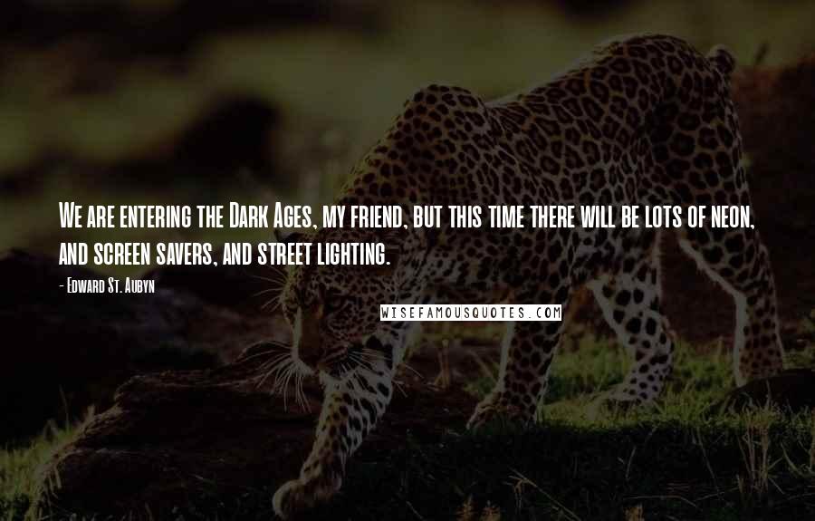 Edward St. Aubyn quotes: We are entering the Dark Ages, my friend, but this time there will be lots of neon, and screen savers, and street lighting.