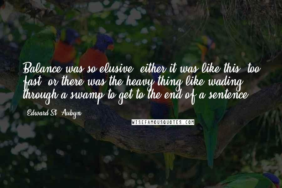 Edward St. Aubyn quotes: Balance was so elusive: either it was like this, too fast, or there was the heavy thing like wading through a swamp to get to the end of a sentence. Edward St. Aubyn quotes: Balance was so elusive: either it was like this, too fast, or there was the heavy thing like wading through a swamp to get to the end of a sentence.