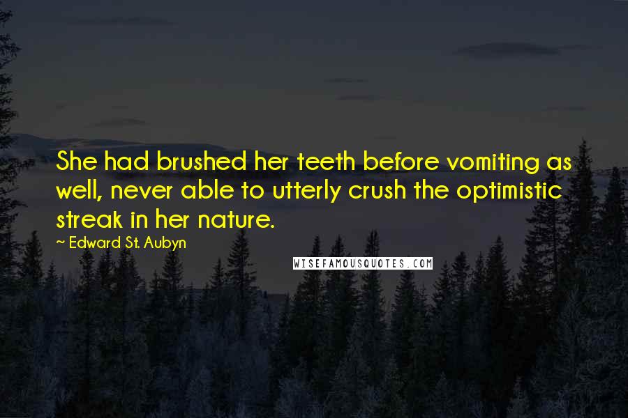 Edward St. Aubyn quotes: She had brushed her teeth before vomiting as well, never able to utterly crush the optimistic streak in her nature. Edward St. Aubyn quotes: She had brushed her teeth before vomiting as well, never able to utterly crush the optimistic streak in her nature.