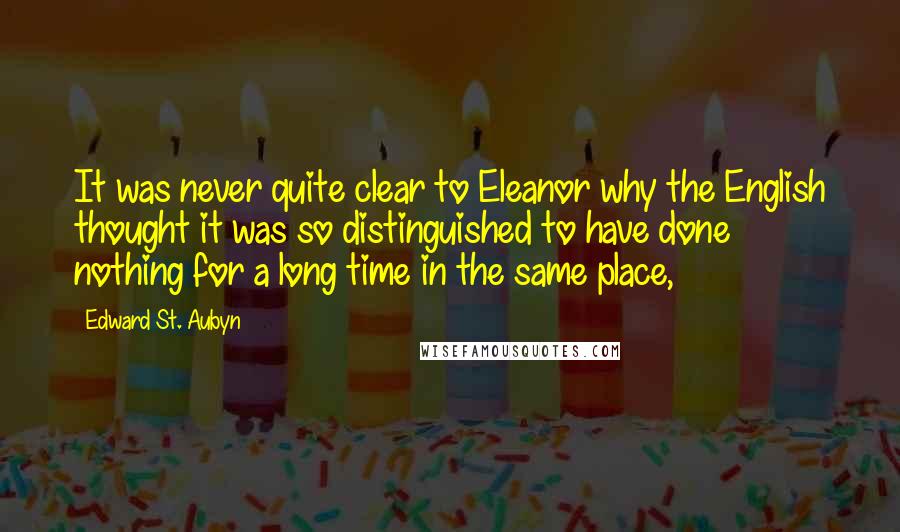 Edward St. Aubyn quotes: It was never quite clear to Eleanor why the English thought it was so distinguished to have done nothing for a long time in the same place, Edward St. Aubyn quotes: It was never quite clear to Eleanor why the English thought it was so distinguished to have done nothing for a long time in the same place,