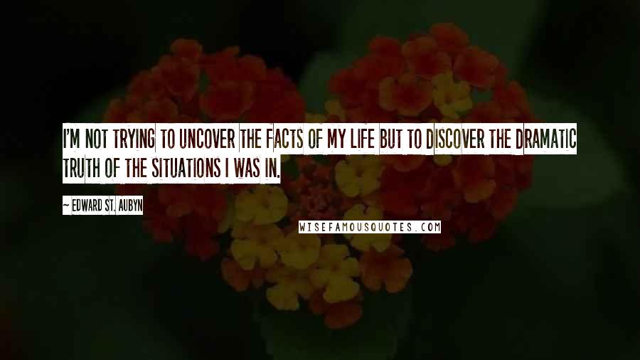 Edward St. Aubyn quotes: I'm not trying to uncover the facts of my life but to discover the dramatic truth of the situations I was in. Edward St. Aubyn quotes: I'm not trying to uncover the facts of my life but to discover the dramatic truth of the situations I was in.