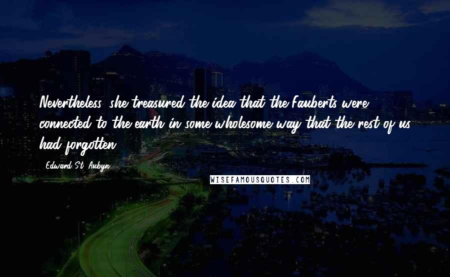 Edward St. Aubyn quotes: Nevertheless, she treasured the idea that the Fauberts were connected to the earth in some wholesome way that the rest of us had forgotten. Edward St. Aubyn quotes: Nevertheless, she treasured the idea that the Fauberts were connected to the earth in some wholesome way that the rest of us had forgotten.