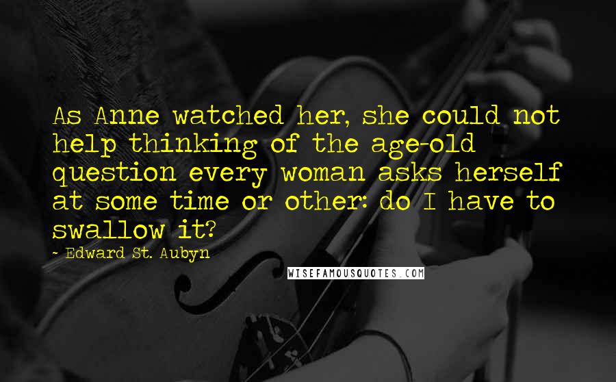 Edward St. Aubyn quotes: As Anne watched her, she could not help thinking of the age-old question every woman asks herself at some time or other: do I have to swallow it?