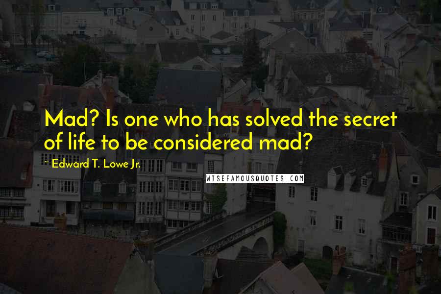 Edward T. Lowe Jr. quotes: Mad? Is one who has solved the secret of life to be considered mad?