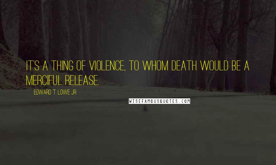 Edward T. Lowe Jr. quotes: It's a thing of violence, to whom death would be a merciful release.