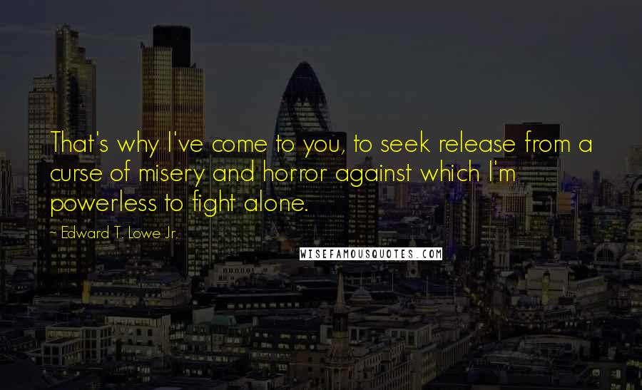 Edward T. Lowe Jr. quotes: That's why I've come to you, to seek release from a curse of misery and horror against which I'm powerless to fight alone.