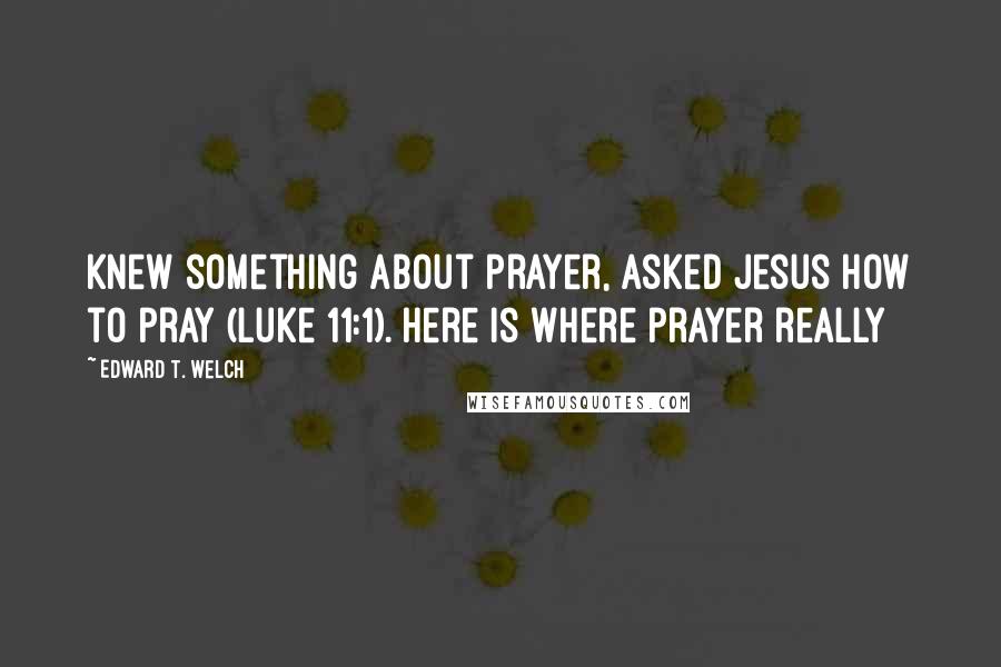 Edward T. Welch quotes: Knew something about prayer, asked Jesus how to pray (Luke 11:1). Here is where prayer really