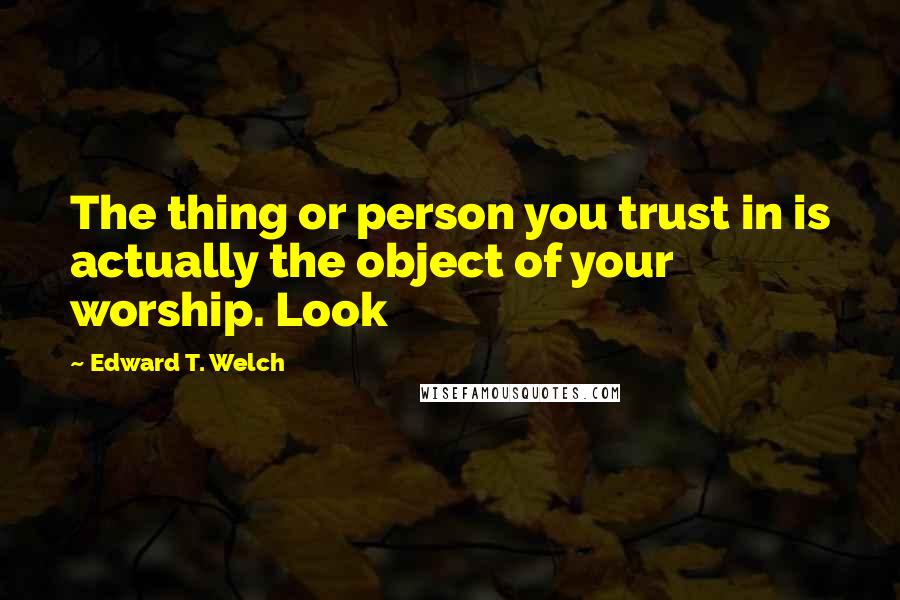 Edward T. Welch quotes: The thing or person you trust in is actually the object of your worship. Look