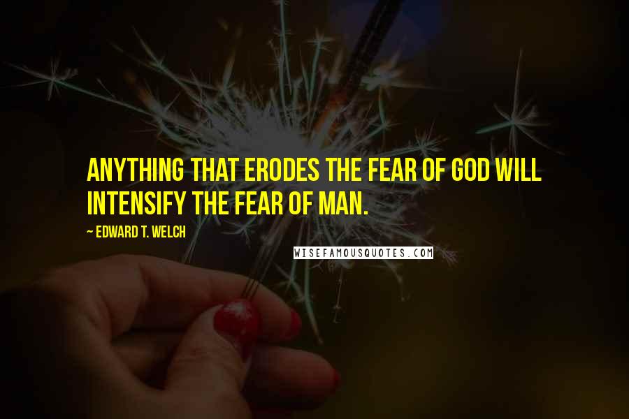 Edward T. Welch quotes: Anything that erodes the fear of God will intensify the fear of man.