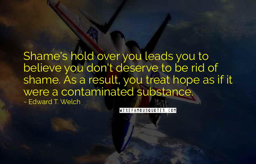 Edward T. Welch quotes: Shame's hold over you leads you to believe you don't deserve to be rid of shame. As a result, you treat hope as if it were a contaminated substance.