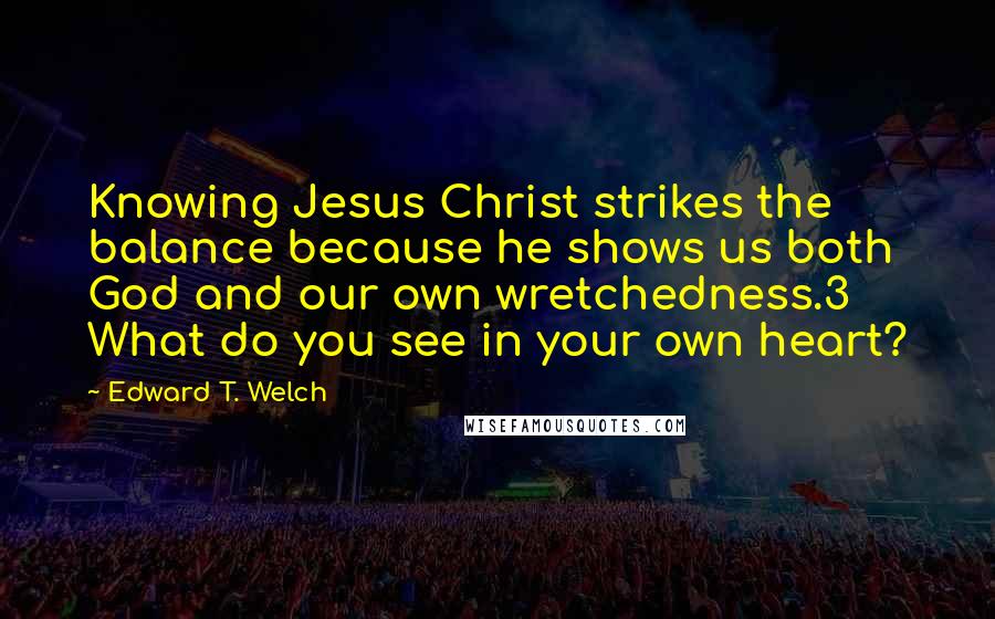 Edward T. Welch quotes: Knowing Jesus Christ strikes the balance because he shows us both God and our own wretchedness.3 What do you see in your own heart?