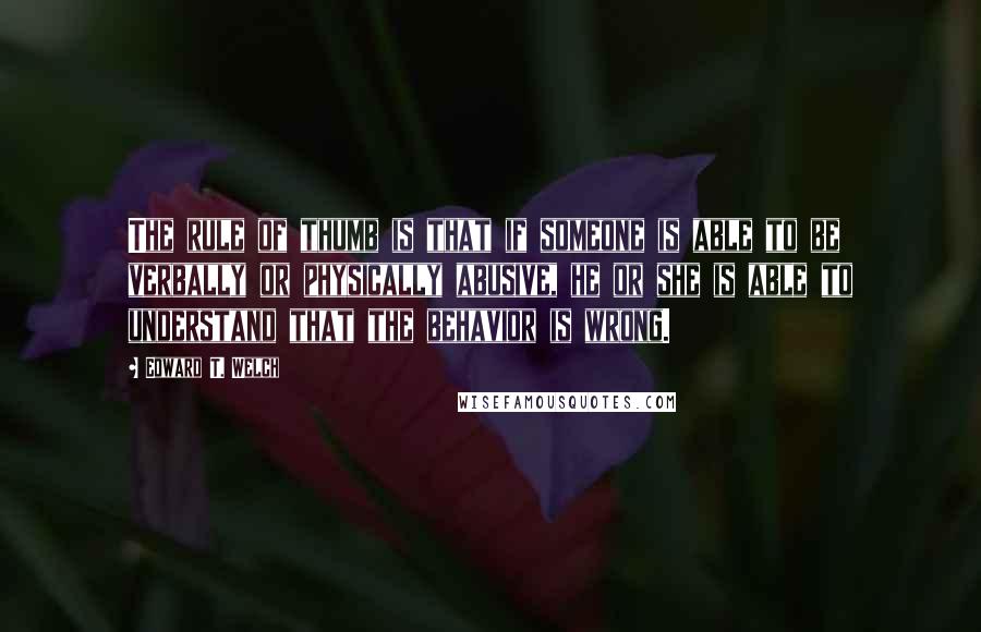 Edward T. Welch quotes: The rule of thumb is that if someone is able to be verbally or physically abusive, he or she is able to understand that the behavior is wrong.