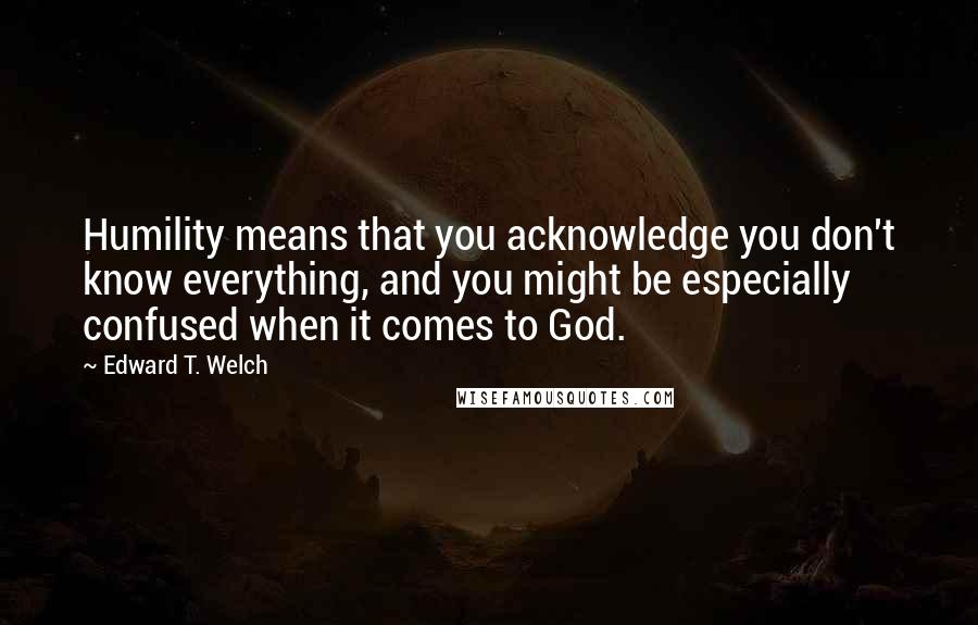 Edward T. Welch quotes: Humility means that you acknowledge you don't know everything, and you might be especially confused when it comes to God. Edward T. Welch quotes: Humility means that you acknowledge you don't know everything, and you might be especially confused when it comes to God.