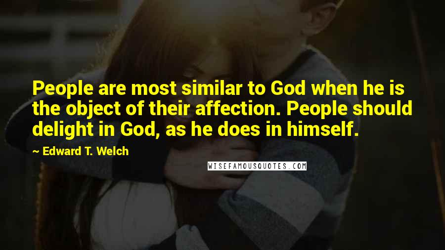 Edward T. Welch quotes: People are most similar to God when he is the object of their affection. People should delight in God, as he does in himself. Edward T. Welch quotes: People are most similar to God when he is the object of their affection. People should delight in God, as he does in himself.