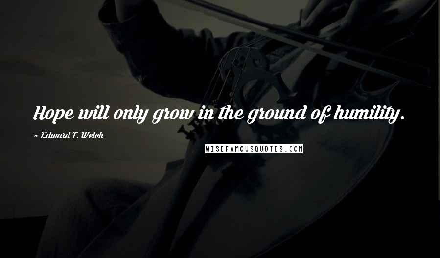 Edward T. Welch quotes: Hope will only grow in the ground of humility. Edward T. Welch quotes: Hope will only grow in the ground of humility.