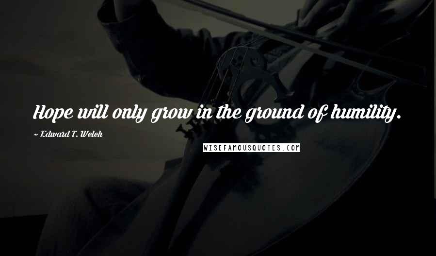 Edward T. Welch quotes: Hope will only grow in the ground of humility.