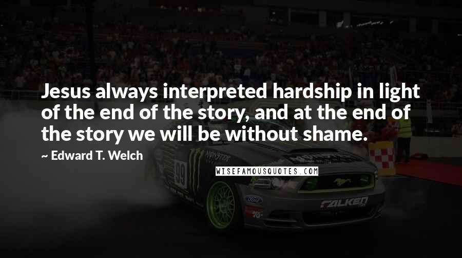 Edward T. Welch quotes: Jesus always interpreted hardship in light of the end of the story, and at the end of the story we will be without shame. Edward T. Welch quotes: Jesus always interpreted hardship in light of the end of the story, and at the end of the story we will be without shame.