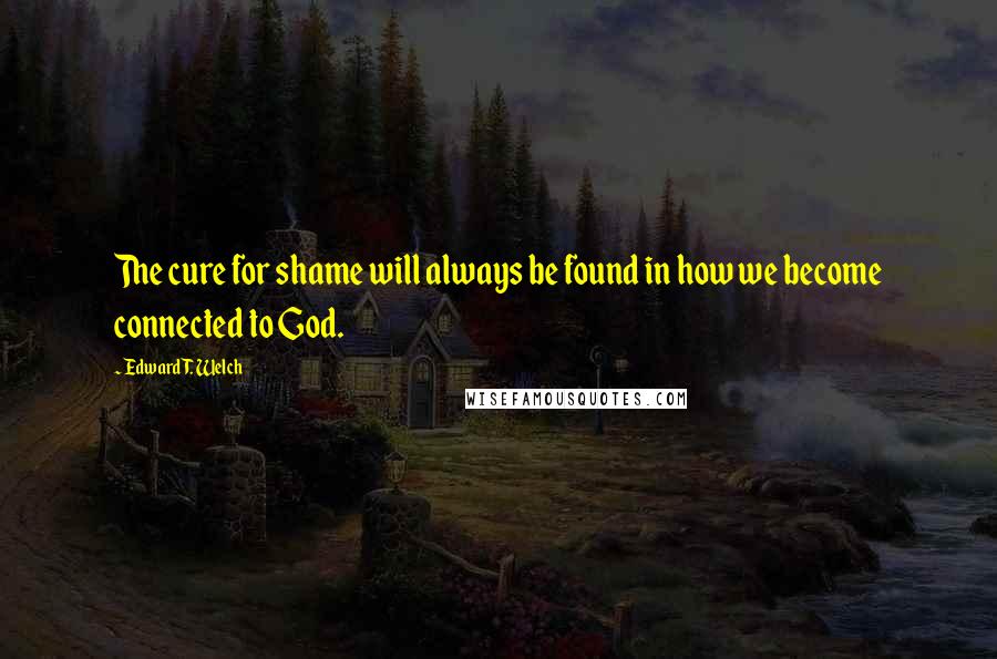 Edward T. Welch quotes: The cure for shame will always be found in how we become connected to God.