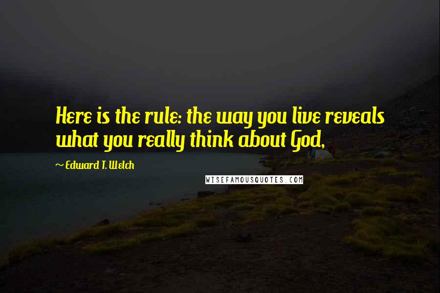 Edward T. Welch quotes: Here is the rule: the way you live reveals what you really think about God, Edward T. Welch quotes: Here is the rule: the way you live reveals what you really think about God,
