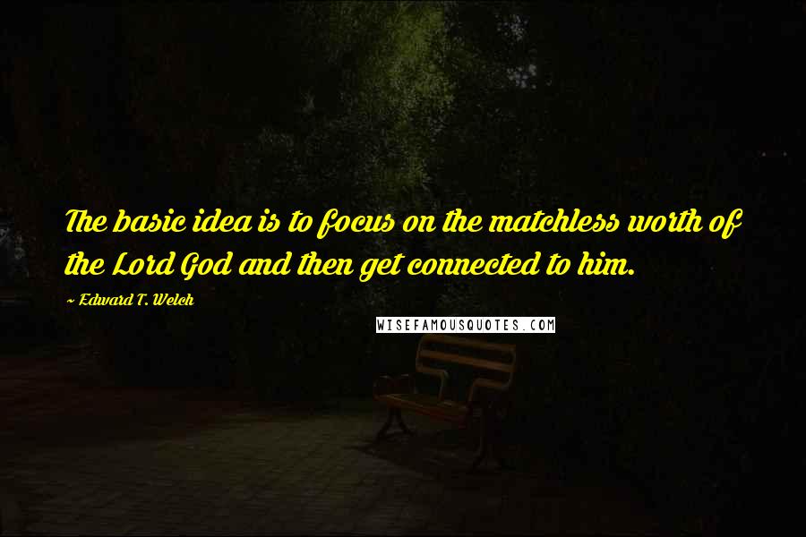 Edward T. Welch quotes: The basic idea is to focus on the matchless worth of the Lord God and then get connected to him.