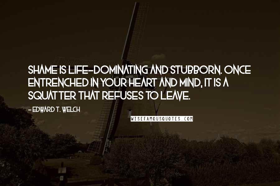 Edward T. Welch quotes: Shame is life-dominating and stubborn. Once entrenched in your heart and mind, it is a squatter that refuses to leave.