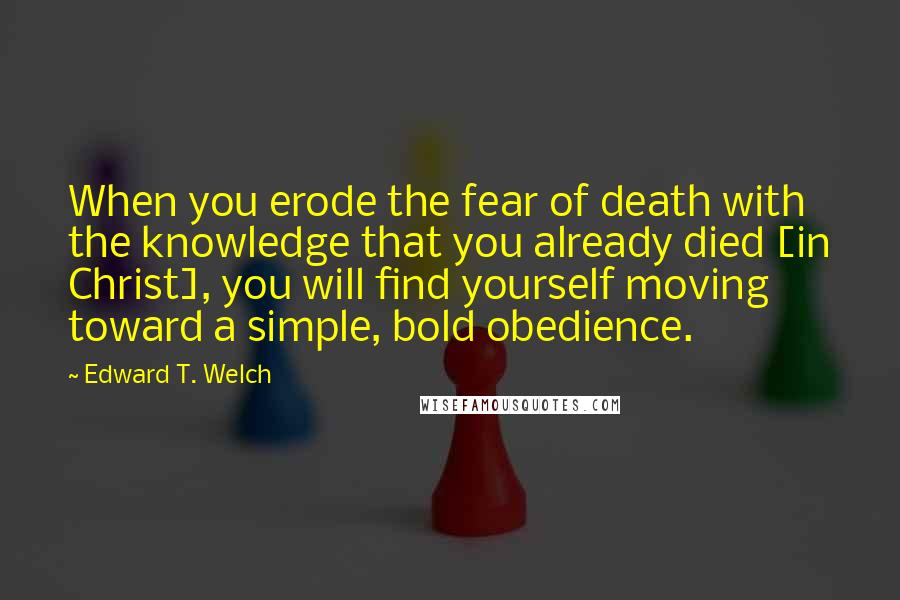 Edward T. Welch quotes: When you erode the fear of death with the knowledge that you already died [in Christ], you will find yourself moving toward a simple, bold obedience.