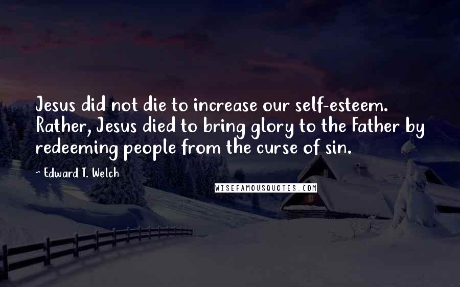 Edward T. Welch quotes: Jesus did not die to increase our self-esteem. Rather, Jesus died to bring glory to the Father by redeeming people from the curse of sin. Edward T. Welch quotes: Jesus did not die to increase our self-esteem. Rather, Jesus died to bring glory to the Father by redeeming people from the curse of sin.