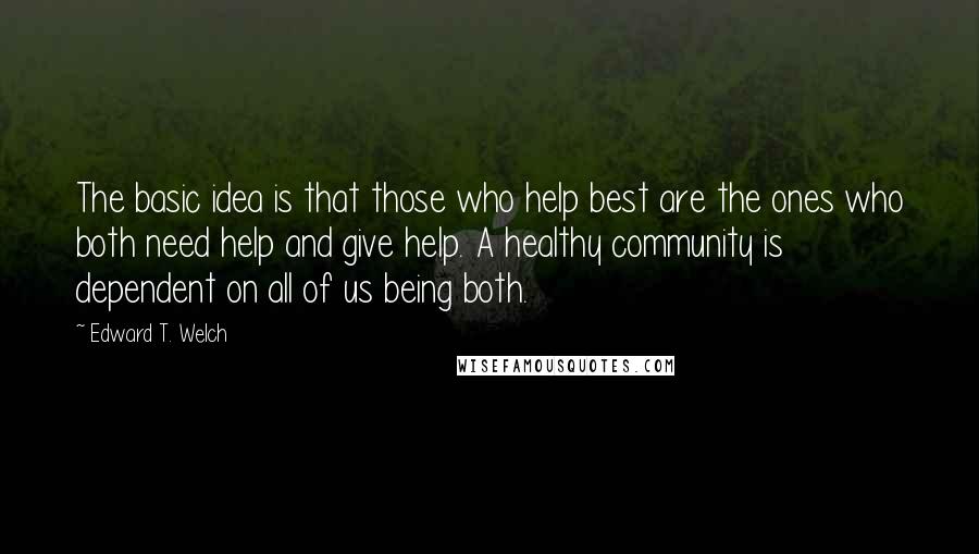 Edward T. Welch quotes: The basic idea is that those who help best are the ones who both need help and give help. A healthy community is dependent on all of us being both.