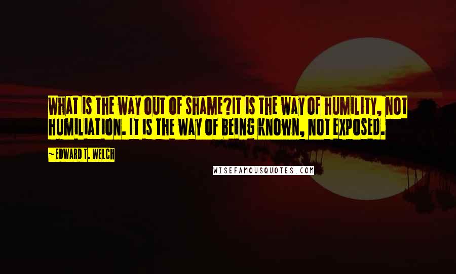 Edward T. Welch quotes: What is the way out of shame?It is the way of humility, not humiliation. It is the way of being known, not exposed.