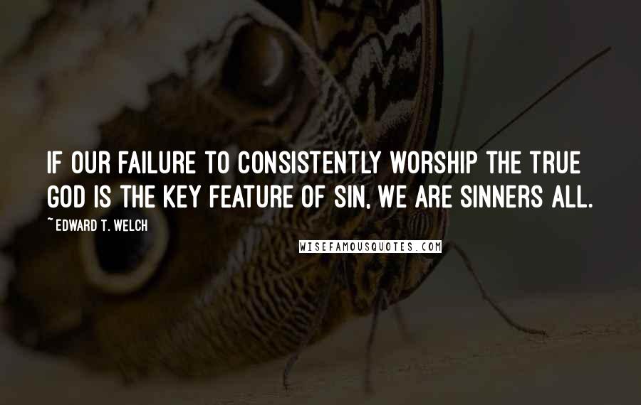 Edward T. Welch quotes: If our failure to consistently worship the true God is the key feature of sin, we are sinners all.