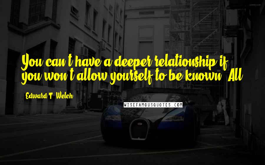 Edward T. Welch quotes: You can't have a deeper relationship if you won't allow yourself to be known. All Edward T. Welch quotes: You can't have a deeper relationship if you won't allow yourself to be known. All