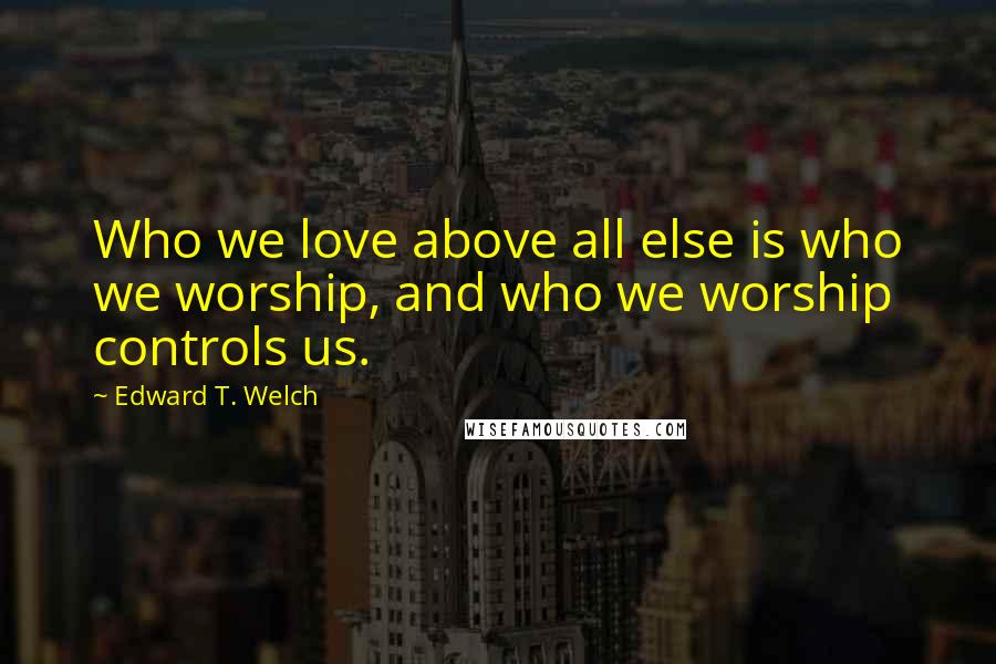 Edward T. Welch quotes: Who we love above all else is who we worship, and who we worship controls us.