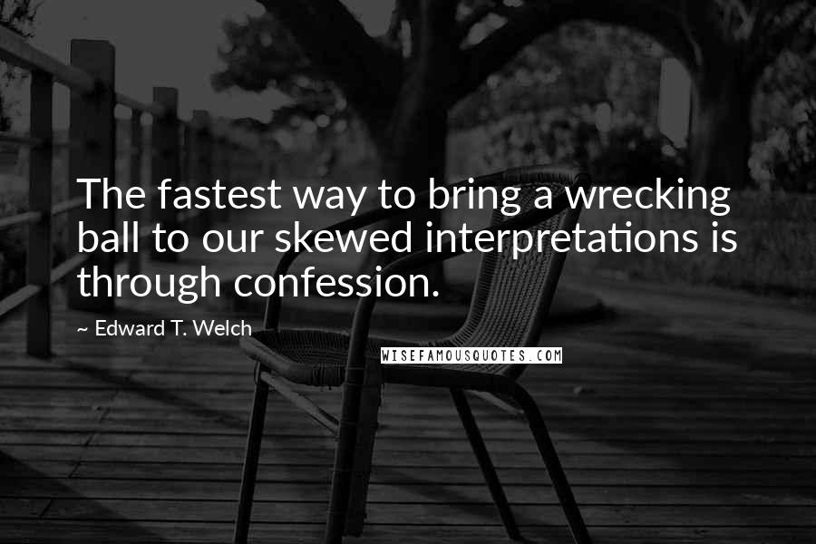 Edward T. Welch quotes: The fastest way to bring a wrecking ball to our skewed interpretations is through confession.