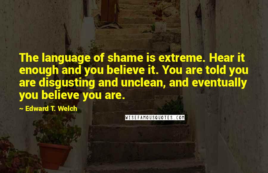 Edward T. Welch quotes: The language of shame is extreme. Hear it enough and you believe it. You are told you are disgusting and unclean, and eventually you believe you are. Edward T. Welch quotes: The language of shame is extreme. Hear it enough and you believe it. You are told you are disgusting and unclean, and eventually you believe you are.