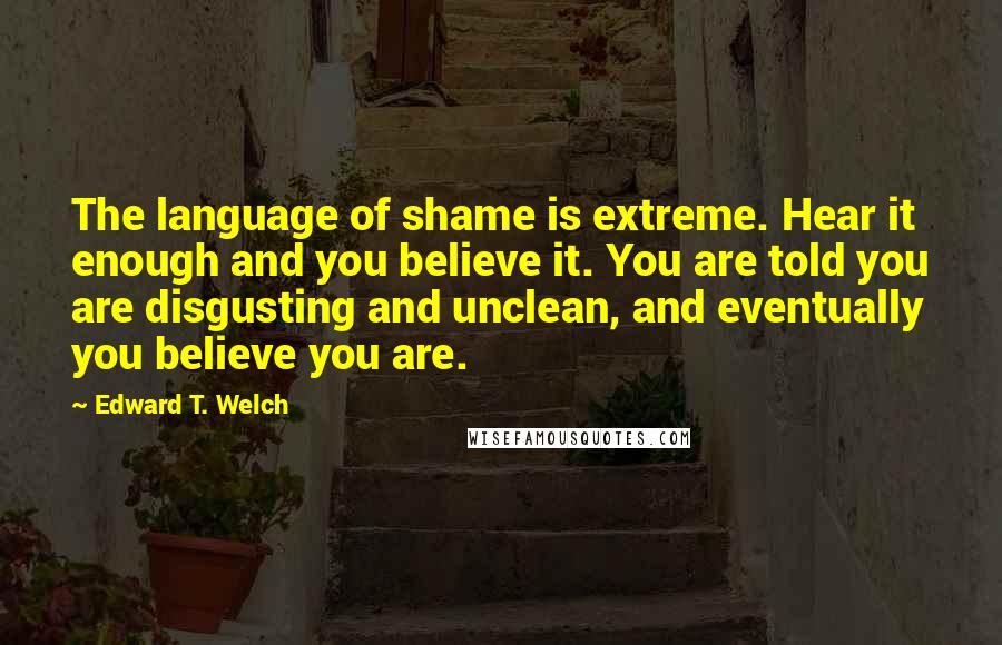 Edward T. Welch quotes: The language of shame is extreme. Hear it enough and you believe it. You are told you are disgusting and unclean, and eventually you believe you are.