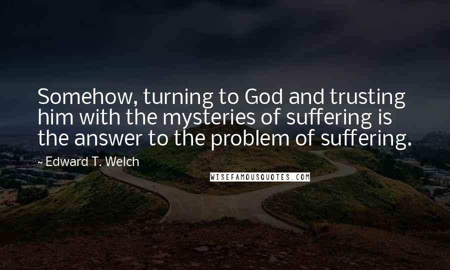 Edward T. Welch quotes: Somehow, turning to God and trusting him with the mysteries of suffering is the answer to the problem of suffering.