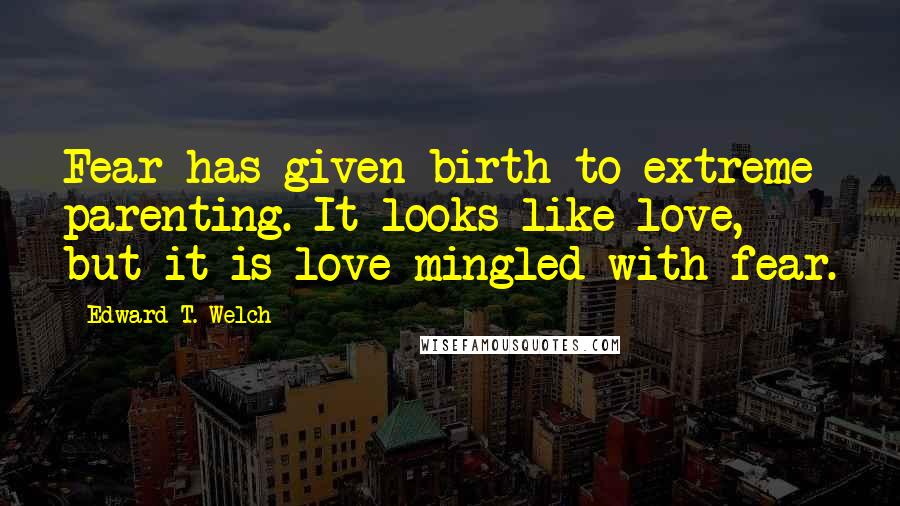 Edward T. Welch quotes: Fear has given birth to extreme parenting. It looks like love, but it is love mingled with fear. Edward T. Welch quotes: Fear has given birth to extreme parenting. It looks like love, but it is love mingled with fear.