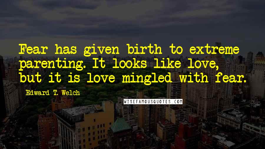 Edward T. Welch quotes: Fear has given birth to extreme parenting. It looks like love, but it is love mingled with fear.