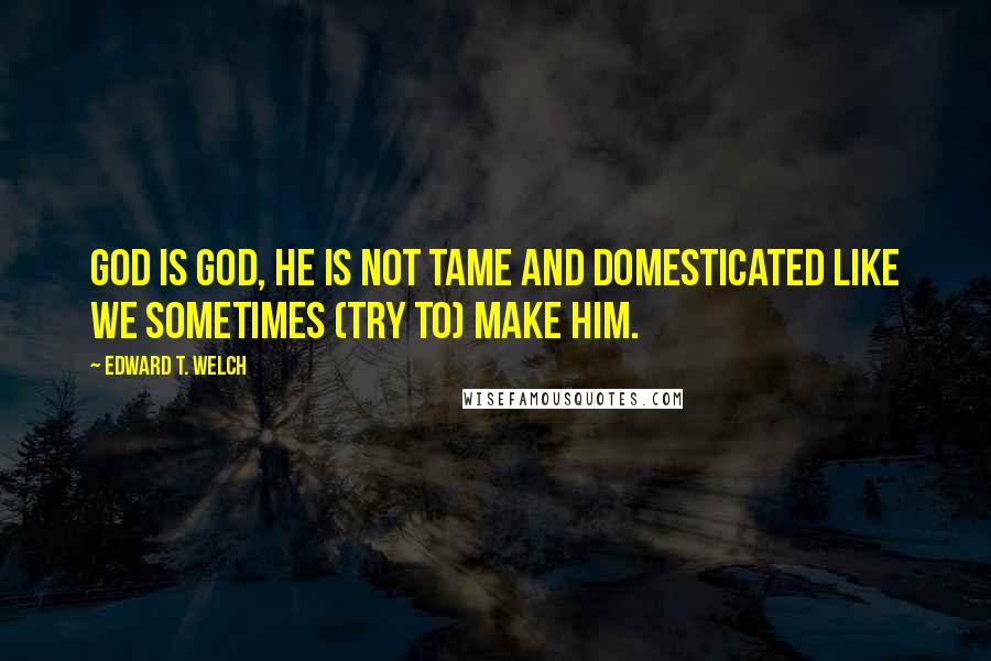 Edward T. Welch quotes: God is God, He is not tame and domesticated like we sometimes (try to) make Him. Edward T. Welch quotes: God is God, He is not tame and domesticated like we sometimes (try to) make Him.