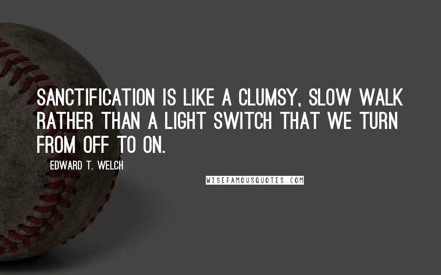 Edward T. Welch quotes: Sanctification is like a clumsy, slow walk rather than a light switch that we turn from off to on.