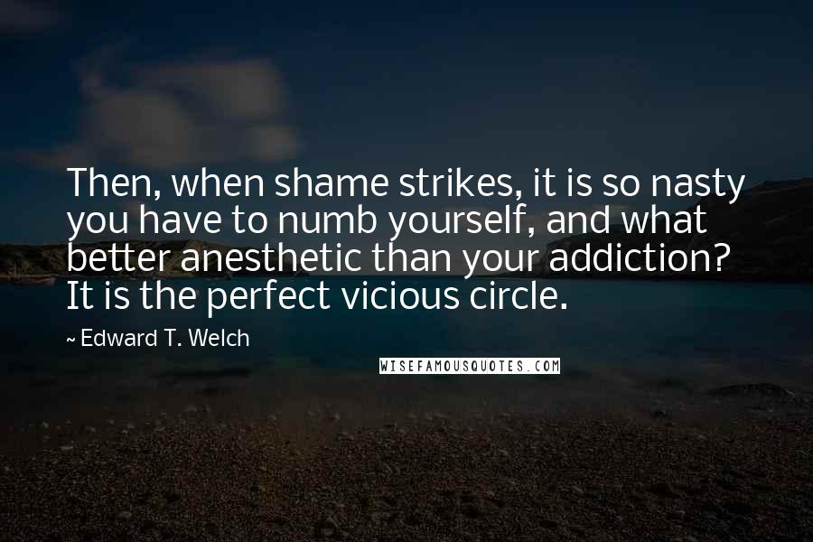 Edward T. Welch quotes: Then, when shame strikes, it is so nasty you have to numb yourself, and what better anesthetic than your addiction? It is the perfect vicious circle.