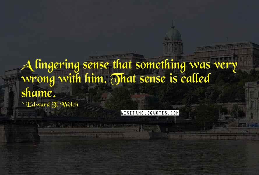 Edward T. Welch quotes: A lingering sense that something was very wrong with him. That sense is called shame. Edward T. Welch quotes: A lingering sense that something was very wrong with him. That sense is called shame.