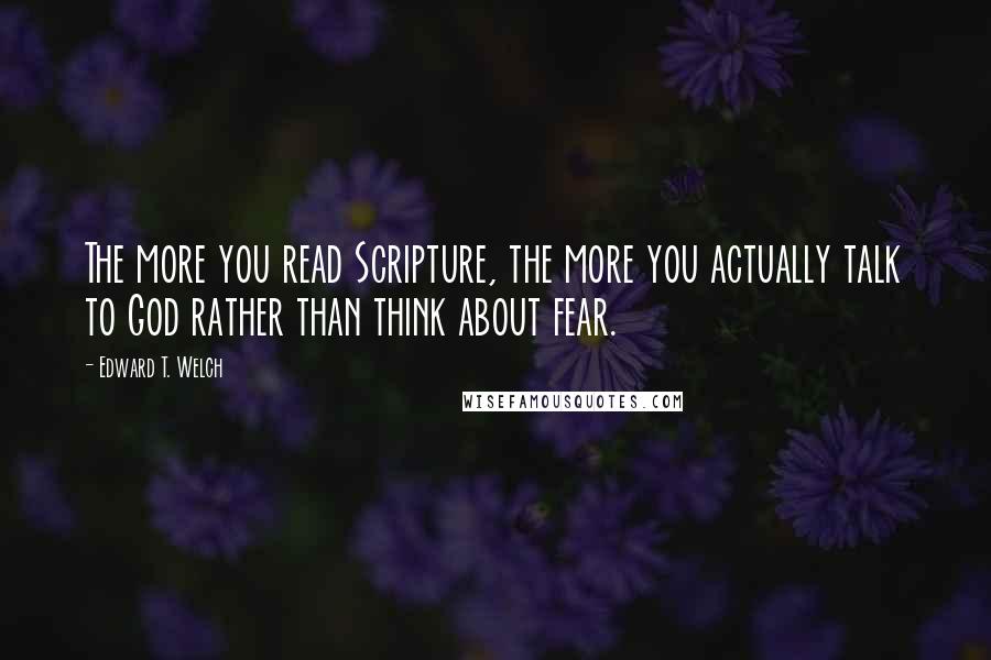 Edward T. Welch quotes: The more you read Scripture, the more you actually talk to God rather than think about fear. Edward T. Welch quotes: The more you read Scripture, the more you actually talk to God rather than think about fear.