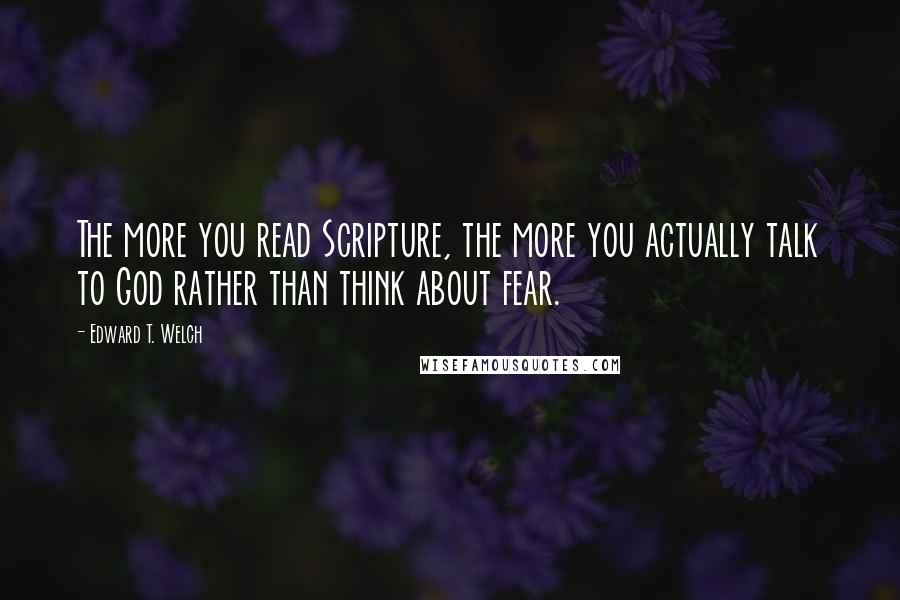 Edward T. Welch quotes: The more you read Scripture, the more you actually talk to God rather than think about fear.